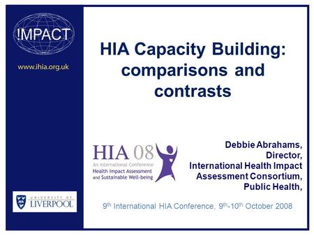 HIA Capacity Building: comparisons and contrasts Debbie Abrahams, Director, International Health Impact Assessment Consortium, Public Health, 9 th International.