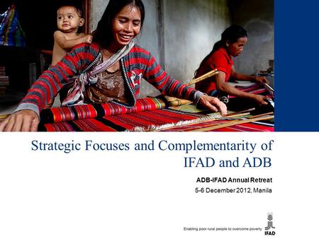 Strategic Focuses and Complementarity of IFAD and ADB ADB-IFAD Annual Retreat 5-6 December 2012, Manila.