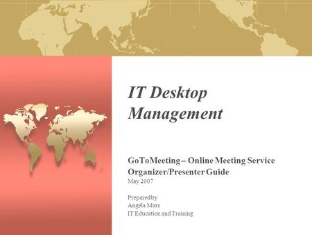 IT Desktop Management GoToMeeting – Online Meeting Service Organizer/Presenter Guide May 2007 Prepared by Angela Mars IT Education and Training.