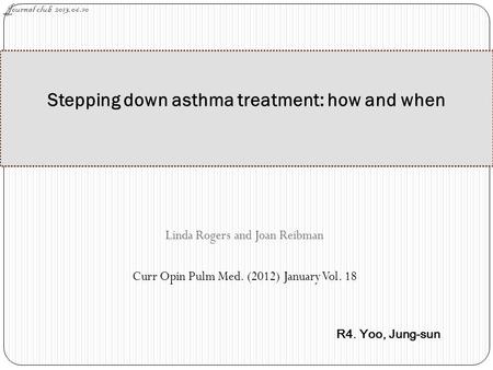 Linda Rogers and Joan Reibman Curr Opin Pulm Med. (2012) January Vol. 18 Stepping down asthma treatment: how and when Journal club 2013.06.10 R4. Yoo,