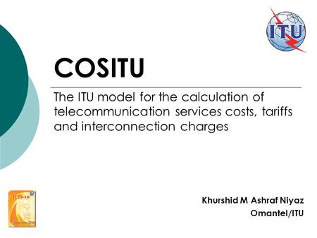 COSITU Khurshid M Ashraf Niyaz Omantel/ITU The ITU model for the calculation of telecommunication services costs, tariffs and interconnection charges.