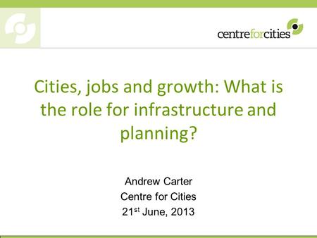 Cities, jobs and growth: What is the role for infrastructure and planning? Andrew Carter Centre for Cities 21 st June, 2013.