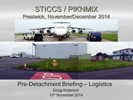 STICCS / PIKNMIX Prestwick, November/December 2014 Pre-Detachment Briefing – Logistics Doug Anderson 10 th November 2014.