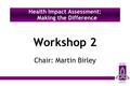 Workshop 2 Chair: Martin Birley Health Impact Assessment: Making the Difference.