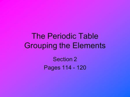 The Periodic Table Grouping the Elements Section 2 Pages 114 - 120.