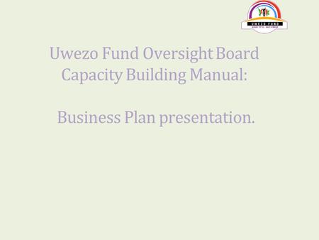 Uwezo Fund Oversight Board Capacity Building Manual: Business Plan presentation.