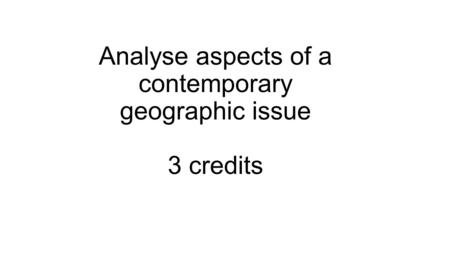 Achievement Standard 91431 3.6 Analyse aspects of a contemporary geographic issue 3 credits.