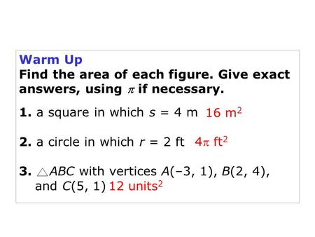 Holt Geometry Warm Up Find the area of each figure. Give exact answers, using  if necessary. 1. a square in which s = 4 m 2. a circle in which r = 2 ft.