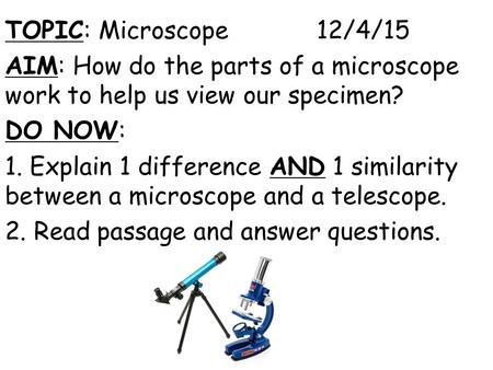 TOPIC: Microscope 12/4/15 AIM: How do the parts of a microscope work to help us view our specimen? DO NOW: 1. Explain 1 difference AND 1 similarity between.