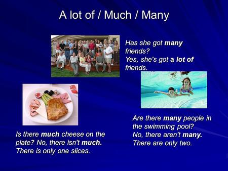 A lot of / Much / Many Has she got many friends? Yes, she's got a lot of friends. Is there much cheese on the plate? No, there isn't much. There is only.