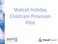 Walsall Holiday Childcare Provision Pilot. Project Aims Address and better understand poor take up of holiday childcare Improve business acumen and capability.