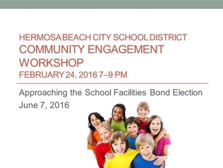 HERMOSA BEACH CITY SCHOOL DISTRICT COMMUNITY ENGAGEMENT WORKSHOP FEBRUARY 24, 2016 7–9 PM Approaching the School Facilities Bond Election June 7, 2016.