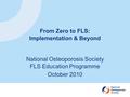 From Zero to FLS: Implementation & Beyond National Osteoporosis Society FLS Education Programme October 2010.