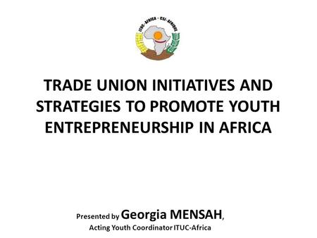 TRADE UNION INITIATIVES AND STRATEGIES TO PROMOTE YOUTH ENTREPRENEURSHIP IN AFRICA Presented by Georgia MENSAH, Acting Youth Coordinator ITUC-Africa.