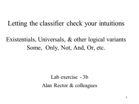 1 Letting the classifier check your intuitions Existentials, Universals, & other logical variants Some, Only, Not, And, Or, etc. Lab exercise - 3b Alan.