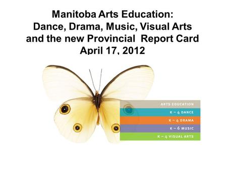 Manitoba Arts Education: Dance, Drama, Music, Visual Arts and the new Provincial Report Card April 17, 2012 April, 2012.