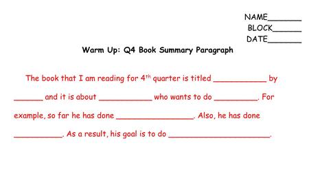 NAME_______ BLOCK______ DATE_______ Warm Up: Q4 Book Summary Paragraph The book that I am reading for 4 th quarter is titled ___________ by ______ and.