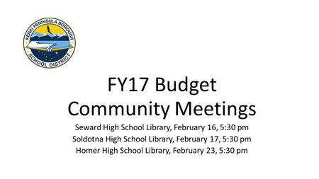 FY17 Budget Community Meetings Seward High School Library, February 16, 5:30 pm Soldotna High School Library, February 17, 5:30 pm Homer High School Library,