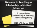 Welcome to Teaching as Scholarship in Medical Education A course in the Scholarship of Teaching and Learning (SoTL) ADLT 673, Spring 2014.