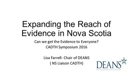 Expanding the Reach of Evidence in Nova Scotia Can we get the Evidence to Everyone? CADTH Symposium 2016 Lisa Farrell- Chair of DEANS ( NS Liaison CADTH)