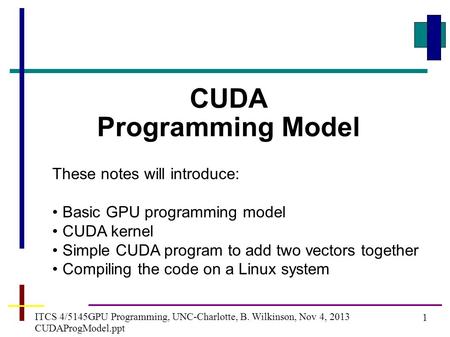 1 ITCS 4/5145GPU Programming, UNC-Charlotte, B. Wilkinson, Nov 4, 2013 CUDAProgModel.ppt CUDA Programming Model These notes will introduce: Basic GPU programming.