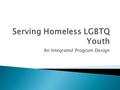 An Integrated Program Design.  Unaccompanied Homeless  LGBTQ: Lesbian, Gay, Bisexual, Transgender, and Questioning  Youth: 13 to 19 years of age.