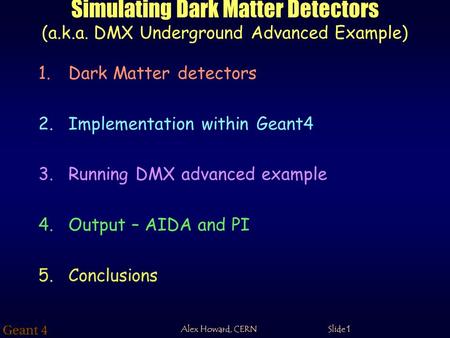 Alex Howard, CERN Slide 1 Simulating Dark Matter Detectors (a.k.a. DMX Underground Advanced Example) 1.Dark Matter detectors 2.Implementation within Geant4.