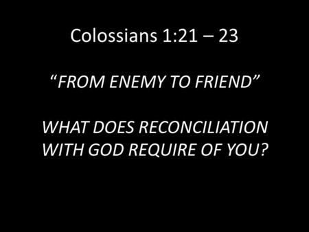 Colossians 1:21 – 23 “FROM ENEMY TO FRIEND” WHAT DOES RECONCILIATION WITH GOD REQUIRE OF YOU?