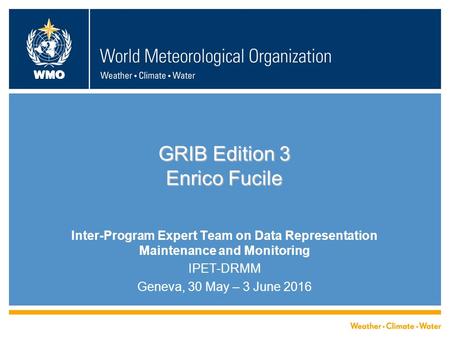 WMO GRIB Edition 3 Enrico Fucile Inter-Program Expert Team on Data Representation Maintenance and Monitoring IPET-DRMM Geneva, 30 May – 3 June 2016.