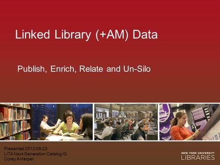 Linked Library (+AM) Data Presented 2012-06-23 LITA Next-Generation Catalog IG Corey A Harper Publish, Enrich, Relate and Un-Silo.