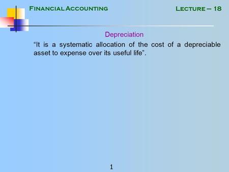 Financial Accounting 1 Lecture – 18 Depreciation “It is a systematic allocation of the cost of a depreciable asset to expense over its useful life”.