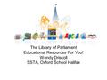 The Library of Parliament Educational Resources For You! Wendy Driscoll SSTA, Oxford School Halifax.