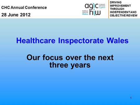 CHC Annual Conference 28 June 2012 DRIVING IMPROVEMENT THROUGH INDEPENDENT AND OBJECTIVE REVIEW 1 Healthcare Inspectorate Wales Our focus over the next.