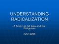 UNDERSTANDING RADICALIZATION A Study on SE Asia and the Philippines June 2006.