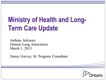 Ministry of Health and Long- Term Care Update Asthma Advisory Ontario Lung Association March 1, 2013 Nancy Garvey, Sr. Program Consultant.