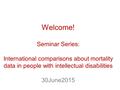 Welcome! Seminar Series: International comparisons about mortality data in people with intellectual disabilities 30June2015.