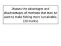 Discuss the advantages and disadvantages of methods that may be used to make fishing more sustainable. (20 marks)