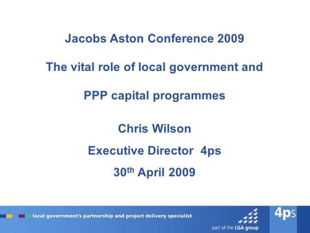 Jacobs Aston Conference 2009 The vital role of local government and PPP capital programmes Chris Wilson Executive Director 4ps 30 th April 2009.