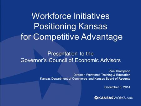 Workforce Initiatives Positioning Kansas for Competitive Advantage Presentation to the Governor’s Council of Economic Advisors Zoe Thompson Director, Workforce.