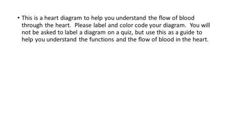 This is a heart diagram to help you understand the flow of blood through the heart. Please label and color code your diagram. You will not be asked to.