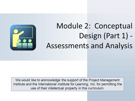 Module 2: Conceptual Design (Part 1) - Assessments and Analysis We would like to acknowledge the support of the Project Management Institute and the International.