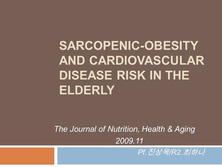 SARCOPENIC-OBESITY AND CARDIOVASCULAR DISEASE RISK IN THE ELDERLY The Journal of Nutrition, Health & Aging 2009.11 Pf. 진상욱 /R2. 최하나.