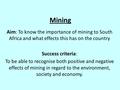 Mining Aim: To know the importance of mining to South Africa and what effects this has on the country Success criteria: To be able to recognise both positive.