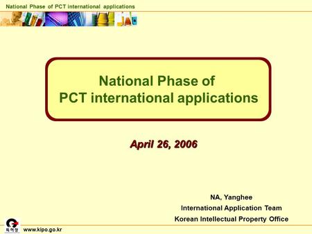 NA, Yanghee International Application Team Korean Intellectual Property Office National Phase of PCT international applications April 26, 2006 www.kipo.go.kr.