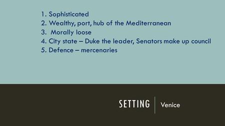 SETTING Venice 1. Sophisticated 2. Wealthy, port, hub of the Mediterranean 3. Morally loose 4. City state – Duke the leader, Senators make up council 5.