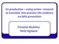 Co-production – using action research to translate into practice the evidence on falls prevention Christine McArthur NHS Highland.