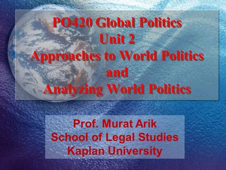 Prof. Murat Arik School of Legal Studies Kaplan University PO420 Global Politics Unit 2 Approaches to World Politics and Analyzing World Politics.