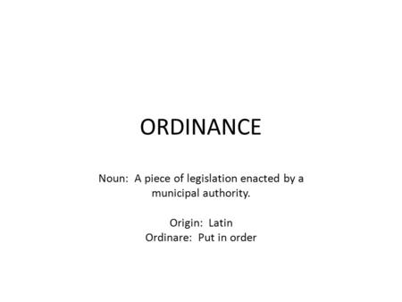 ORDINANCE Noun: A piece of legislation enacted by a municipal authority. Origin: Latin Ordinare: Put in order.