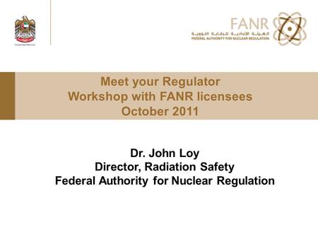 Meet your Regulator Workshop with FANR licensees October 2011 Dr. John Loy Director, Radiation Safety Federal Authority for Nuclear Regulation.