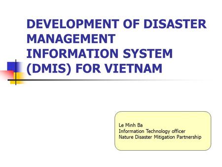 DEVELOPMENT OF DISASTER MANAGEMENT INFORMATION SYSTEM (DMIS) FOR VIETNAM Le Minh Ba Information Technology officer Nature Disaster Mitigation Partnership.